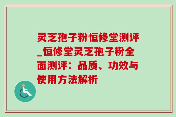 灵芝孢子粉恒修堂测评_恒修堂灵芝孢子粉全面测评:品质、功效与使用方法解析 灵芝孢子粉恒修堂测评_恒修堂灵芝孢子粉全面测评:品质、功效与使用方法解析