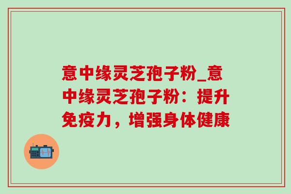 意中缘灵芝孢子粉_意中缘灵芝孢子粉:提升免疫力,增强身体健康 意中缘灵芝孢子粉_意中缘灵芝孢子粉:提升免疫力,增强身体健康