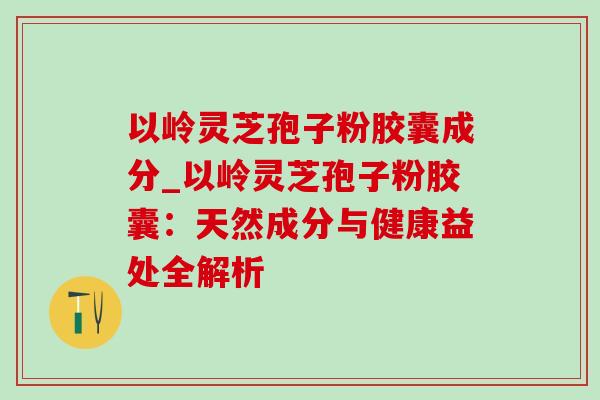 以岭灵芝孢子粉胶囊成分_以岭灵芝孢子粉胶囊:天然成分与健康益处全解析 以岭灵芝孢子粉胶囊成分_以岭灵芝孢子粉胶囊:天然成分与健康益处全解析