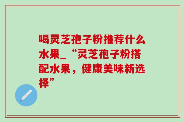 喝灵芝孢子粉推荐什么水果_“灵芝孢子粉搭配水果,健康美味新选择” 喝灵芝孢子粉推荐什么水果_“灵芝孢子粉搭配水果,健康美味新选择”