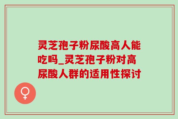 灵芝孢子粉尿酸高人能吃吗_灵芝孢子粉对高尿酸人群的适用性探讨 灵芝孢子粉尿酸高人能吃吗_灵芝孢子粉对高尿酸人群的适用性探讨