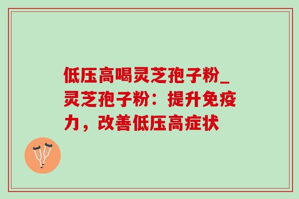 低压高喝灵芝孢子粉_灵芝孢子粉:提升免疫力,改善低压高症状 低压高喝灵芝孢子粉_灵芝孢子粉:提升免疫力,改善低压高症状