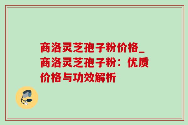 商洛灵芝孢子粉价格_商洛灵芝孢子粉:优质价格与功效解析 商洛灵芝孢子粉价格_商洛灵芝孢子粉:优质价格与功效解析