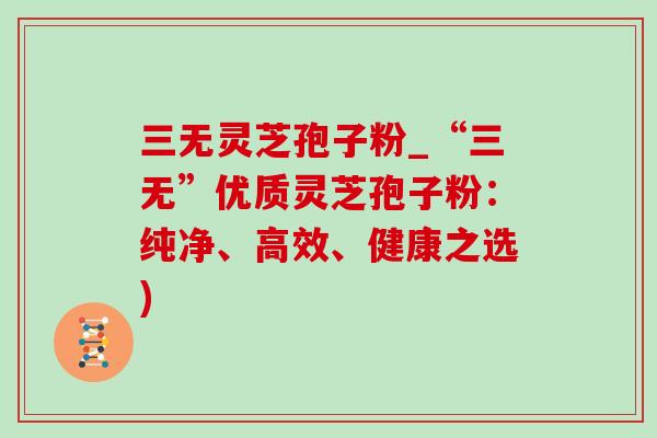 三无灵芝孢子粉_“三无”优质灵芝孢子粉:纯净、高效、健康之选) 三无灵芝孢子粉_“三无”优质灵芝孢子粉:纯净、高效、健康之选)