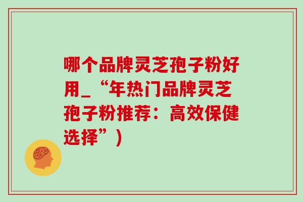 哪个品牌灵芝孢子粉好用_“年热门品牌灵芝孢子粉推荐:高效保健选择”) 哪个品牌灵芝孢子粉好用_“年热门品牌灵芝孢子粉推荐:高效保健选择”)