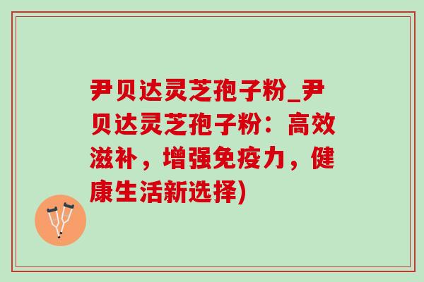 尹贝达灵芝孢子粉_尹贝达灵芝孢子粉:高效滋补,增强免疫力,健康生活新选择) 尹贝达灵芝孢子粉_尹贝达灵芝孢子粉:高效滋补,增强免疫力,健康生活新选择)