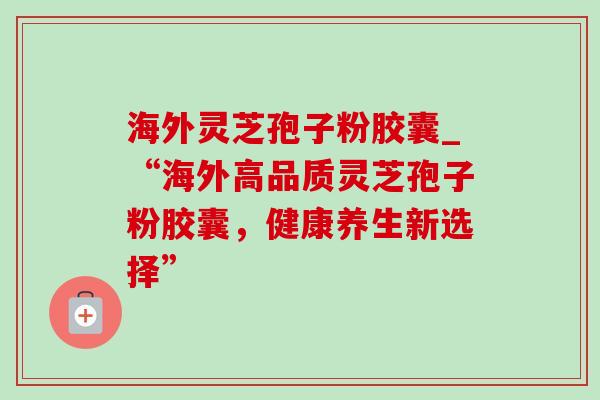 海外灵芝孢子粉胶囊_“海外高品质灵芝孢子粉胶囊，健康养生新选择”