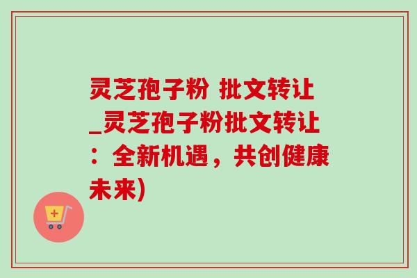 灵芝孢子粉 批文转让_灵芝孢子粉批文转让:全新机遇,共创健康未来) 灵芝孢子粉 批文转让_灵芝孢子粉批文转让:全新机遇,共创健康未来)