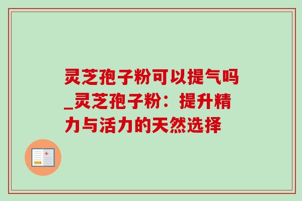 灵芝孢子粉可以提气吗_灵芝孢子粉:提升精力与活力的天然选择 灵芝孢子粉可以提气吗_灵芝孢子粉:提升精力与活力的天然选择