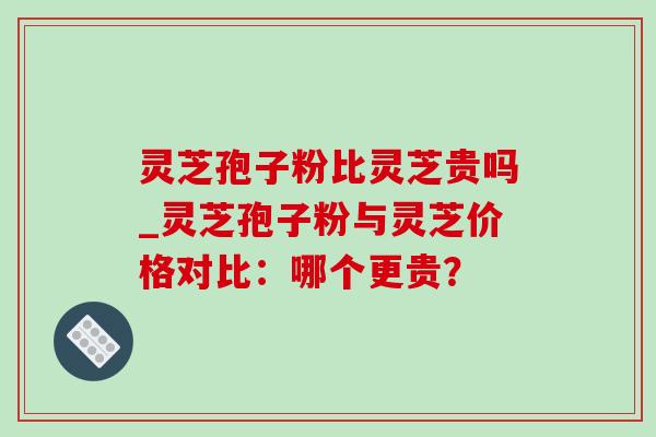 灵芝孢子粉比灵芝贵吗_灵芝孢子粉与灵芝价格对比:哪个更贵? 灵芝孢子粉比灵芝贵吗_灵芝孢子粉与灵芝价格对比:哪个更贵?