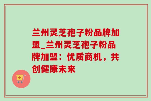 兰州灵芝孢子粉品牌加盟_兰州灵芝孢子粉品牌加盟:优质商机,共创健康未来 兰州灵芝孢子粉品牌加盟_兰州灵芝孢子粉品牌加盟:优质商机,共创健康未来