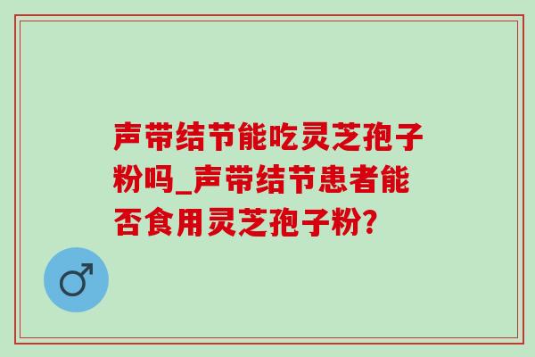 声带结节能吃灵芝孢子粉吗_声带结节患者能否食用灵芝孢子粉? 声带结节能吃灵芝孢子粉吗_声带结节患者能否食用灵芝孢子粉?