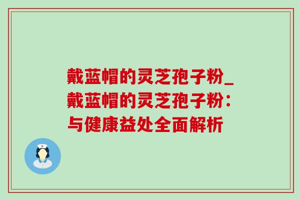 戴蓝帽的灵芝孢子粉_戴蓝帽的灵芝孢子粉:与健康益处全面解析 戴蓝帽的灵芝孢子粉_戴蓝帽的灵芝孢子粉:与健康益处全面解析