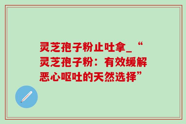 灵芝孢子粉止吐拿_“灵芝孢子粉:有效缓解恶心的天然选择” 灵芝孢子粉止吐拿_“灵芝孢子粉:有效缓解恶心的天然选择”