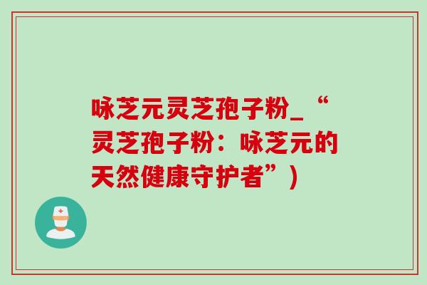 咏芝元灵芝孢子粉_“灵芝孢子粉：咏芝元的天然健康守护者”)