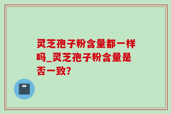 灵芝孢子粉含量都一样吗_灵芝孢子粉含量是否一致? 灵芝孢子粉含量都一样吗_灵芝孢子粉含量是否一致?