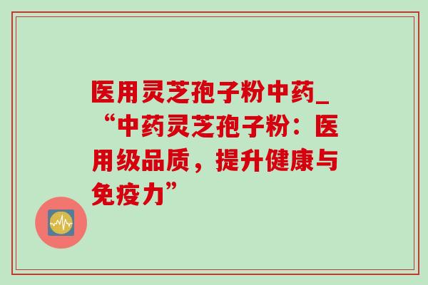 医用灵芝孢子粉_“灵芝孢子粉:医用级品质,提升健康与免疫力” 医用灵芝孢子粉_“灵芝孢子粉:医用级品质,提升健康与免疫力”