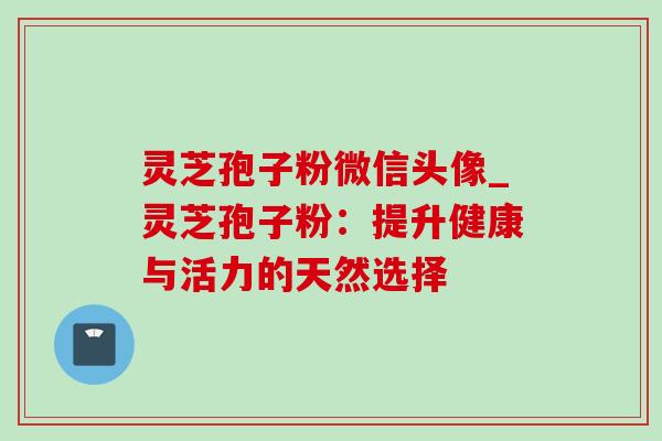 灵芝孢子粉微信头像_灵芝孢子粉：提升健康与活力的天然选择