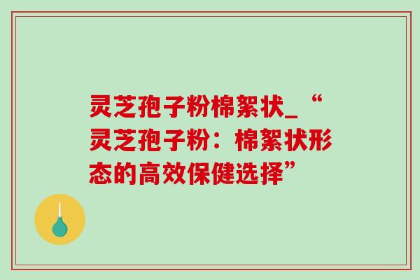 灵芝孢子粉棉絮状_“灵芝孢子粉:棉絮状形态的高效保健选择” 灵芝孢子粉棉絮状_“灵芝孢子粉:棉絮状形态的高效保健选择”