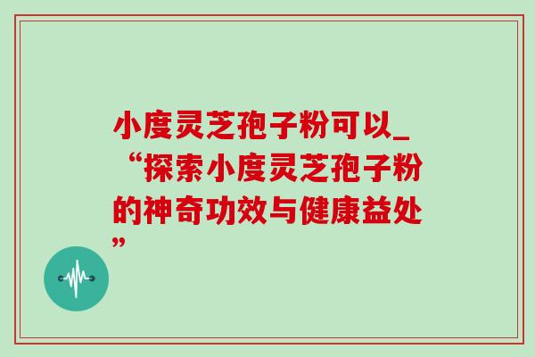 小度灵芝孢子粉可以_“探索小度灵芝孢子粉的神奇功效与健康益处” 小度灵芝孢子粉可以_“探索小度灵芝孢子粉的神奇功效与健康益处”