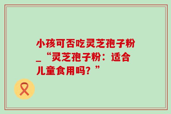 小孩可否吃灵芝孢子粉_“灵芝孢子粉:适合儿童食用吗?” 小孩可否吃灵芝孢子粉_“灵芝孢子粉:适合儿童食用吗?”