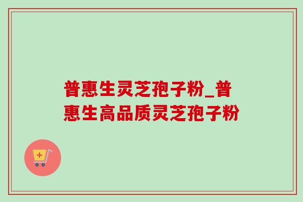 普惠生灵芝孢子粉_普惠生高品质灵芝孢子粉 普惠生灵芝孢子粉_普惠生高品质灵芝孢子粉