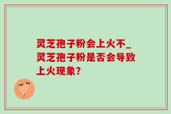 灵芝孢子粉会上火不_灵芝孢子粉是否会导致上火现象? 灵芝孢子粉会上火不_灵芝孢子粉是否会导致上火现象?
