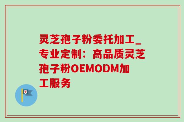 灵芝孢子粉委托加工_专业定制:高品质灵芝孢子粉OEMODM加工服务 灵芝孢子粉委托加工_专业定制:高品质灵芝孢子粉OEMODM加工服务