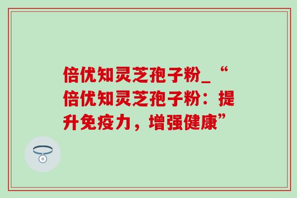 倍优知灵芝孢子粉_“倍优知灵芝孢子粉:提升免疫力,增强健康” 倍优知灵芝孢子粉_“倍优知灵芝孢子粉:提升免疫力,增强健康”