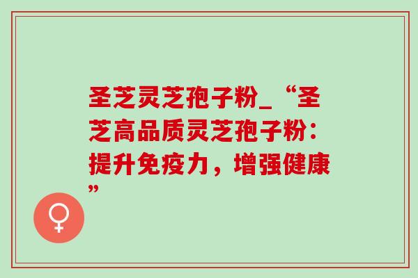 圣芝灵芝孢子粉_“圣芝高品质灵芝孢子粉：提升免疫力，增强健康”