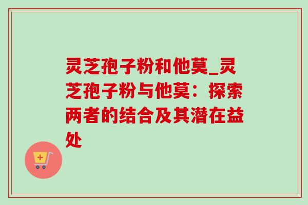 灵芝孢子粉和他莫_灵芝孢子粉与他莫：探索两者的结合及其潜在益处