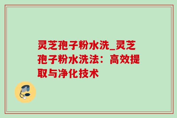 灵芝孢子粉水洗_灵芝孢子粉水洗法:高效提取与净化技术 灵芝孢子粉水洗_灵芝孢子粉水洗法:高效提取与净化技术