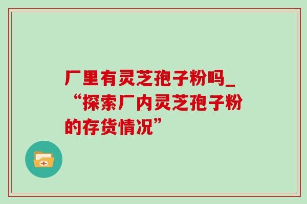 厂里有灵芝孢子粉吗_“探索厂内灵芝孢子粉的存货情况” 厂里有灵芝孢子粉吗_“探索厂内灵芝孢子粉的存货情况”