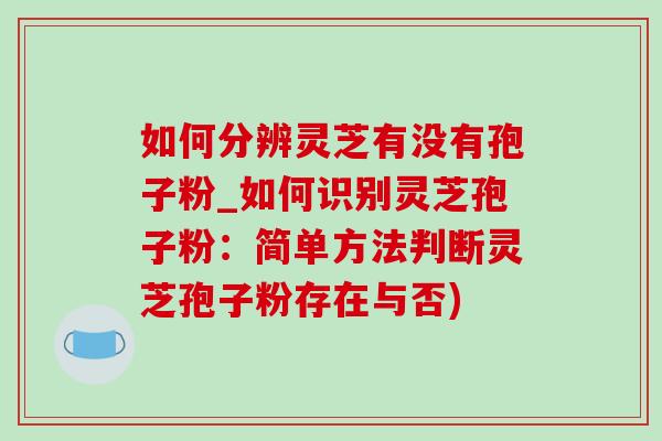 如何分辨灵芝有没有孢子粉_如何识别灵芝孢子粉:简单方法判断灵芝孢子粉存在与否) 如何分辨灵芝有没有孢子粉_如何识别灵芝孢子粉:简单方法判断灵芝孢子粉存在与否)