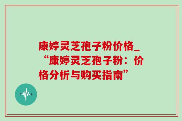 康婷灵芝孢子粉价格_“康婷灵芝孢子粉:价格分析与购买指南” 康婷灵芝孢子粉价格_“康婷灵芝孢子粉:价格分析与购买指南”