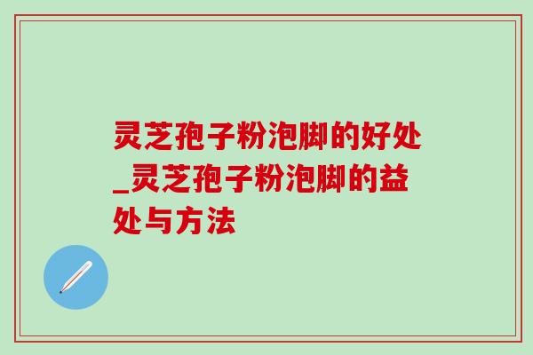 灵芝孢子粉泡脚的好处_灵芝孢子粉泡脚的益处与方法 灵芝孢子粉泡脚的好处_灵芝孢子粉泡脚的益处与方法