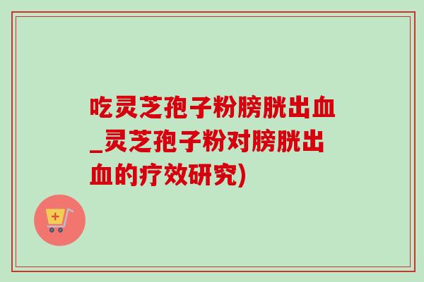 吃灵芝孢子粉膀胱出_灵芝孢子粉对膀胱出的疗效研究) 吃灵芝孢子粉膀胱出_灵芝孢子粉对膀胱出的疗效研究)