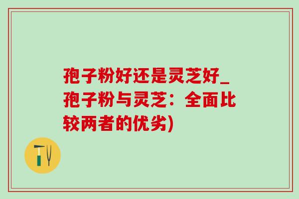 孢子粉好还是灵芝好_孢子粉与灵芝:全面比较两者的优劣) 孢子粉好还是灵芝好_孢子粉与灵芝:全面比较两者的优劣)