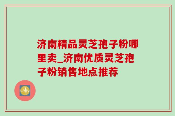济南精品灵芝孢子粉哪里卖_济南优质灵芝孢子粉销售地点推荐 济南精品灵芝孢子粉哪里卖_济南优质灵芝孢子粉销售地点推荐