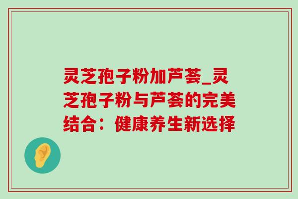 灵芝孢子粉加芦荟_灵芝孢子粉与芦荟的完美结合:健康养生新选择 灵芝孢子粉加芦荟_灵芝孢子粉与芦荟的完美结合:健康养生新选择