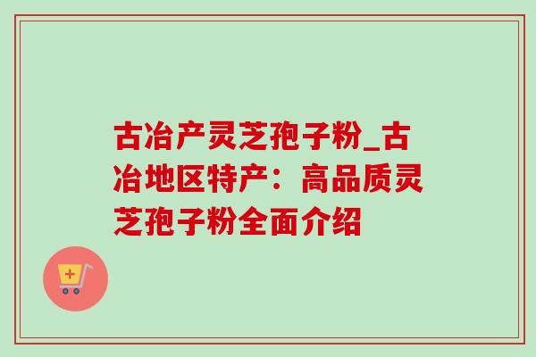 古冶产灵芝孢子粉_古冶地区特产:高品质灵芝孢子粉全面介绍 古冶产灵芝孢子粉_古冶地区特产:高品质灵芝孢子粉全面介绍