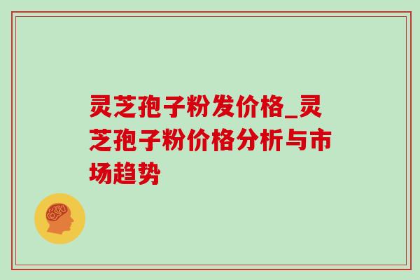 灵芝孢子粉发价格_灵芝孢子粉价格分析与市场趋势 灵芝孢子粉发价格_灵芝孢子粉价格分析与市场趋势