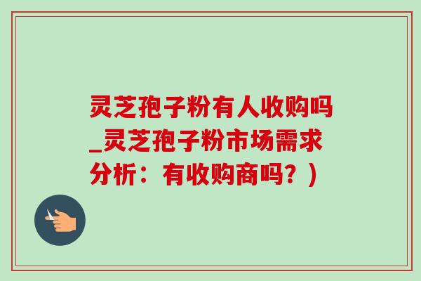灵芝孢子粉有人收购吗_灵芝孢子粉市场需求分析:有收购商吗?) 灵芝孢子粉有人收购吗_灵芝孢子粉市场需求分析:有收购商吗?)