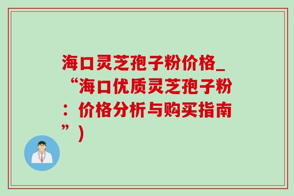 海口灵芝孢子粉价格_“海口优质灵芝孢子粉:价格分析与购买指南”) 海口灵芝孢子粉价格_“海口优质灵芝孢子粉:价格分析与购买指南”)