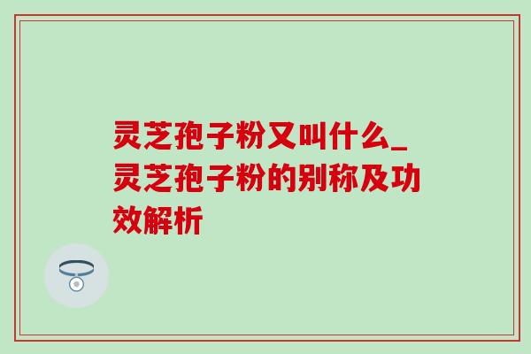 灵芝孢子粉又叫什么_灵芝孢子粉的别称及功效解析 灵芝孢子粉又叫什么_灵芝孢子粉的别称及功效解析