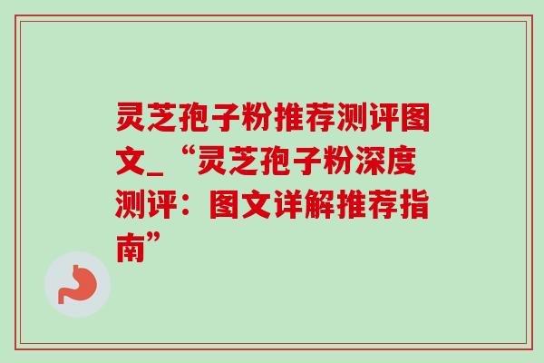 灵芝孢子粉推荐测评图文_“灵芝孢子粉深度测评:图文详解推荐指南” 灵芝孢子粉推荐测评图文_“灵芝孢子粉深度测评:图文详解推荐指南”