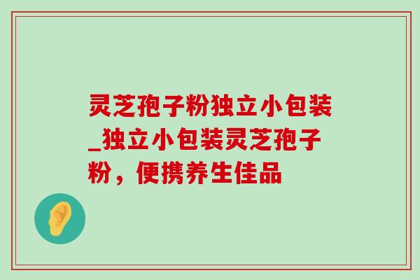 灵芝孢子粉独立小包装_独立小包装灵芝孢子粉,便携养生佳品 灵芝孢子粉独立小包装_独立小包装灵芝孢子粉,便携养生佳品
