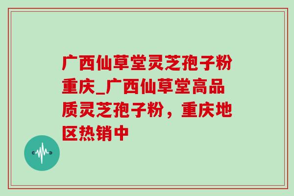 广西仙草堂灵芝孢子粉重庆_广西仙草堂高品质灵芝孢子粉，重庆地区热销中
