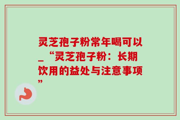灵芝孢子粉常年喝可以_“灵芝孢子粉:长期饮用的益处与注意事项” 灵芝孢子粉常年喝可以_“灵芝孢子粉:长期饮用的益处与注意事项”