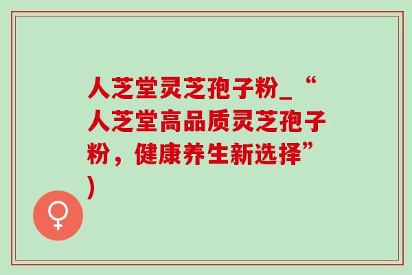 人芝堂灵芝孢子粉_“人芝堂高品质灵芝孢子粉,健康养生新选择”) 人芝堂灵芝孢子粉_“人芝堂高品质灵芝孢子粉,健康养生新选择”)